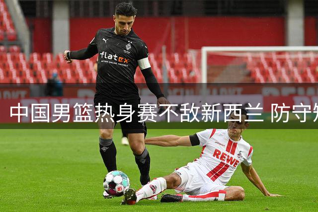 中国男篮热身赛不敌新西兰 防守短板暴露明显