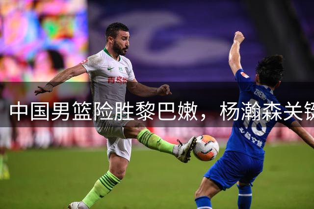 中国男篮险胜黎巴嫩，杨瀚森关键一球定乾坤