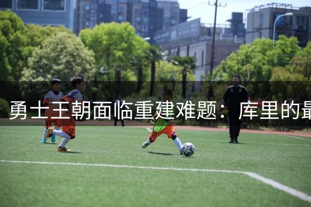 勇士王朝面临重建难题：库里的最后巅峰该何去何从？