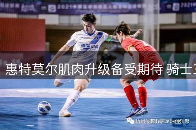 惠特莫尔肌肉升级备受期待 骑士三号位新援全力备战新赛季