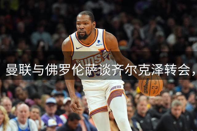 曼联与佛罗伦萨谈齐尔克泽转会，租借加买断或成最终方案