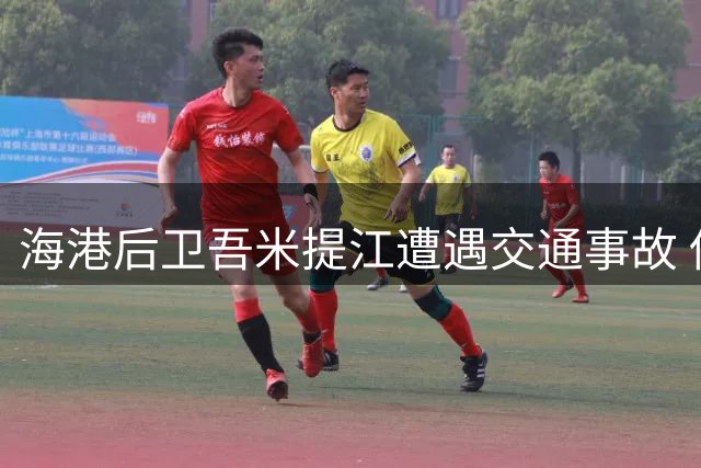 海港后卫吾米提江遭遇交通事故 伤情无大碍