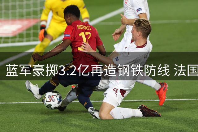 蓝军豪掷3.2亿再造钢铁防线 法国世界杯国脚成今夏第七签